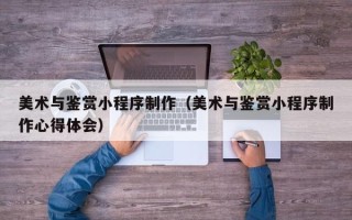永城美术与鉴赏小程序制作（美术与鉴赏小程序制作心得体会）